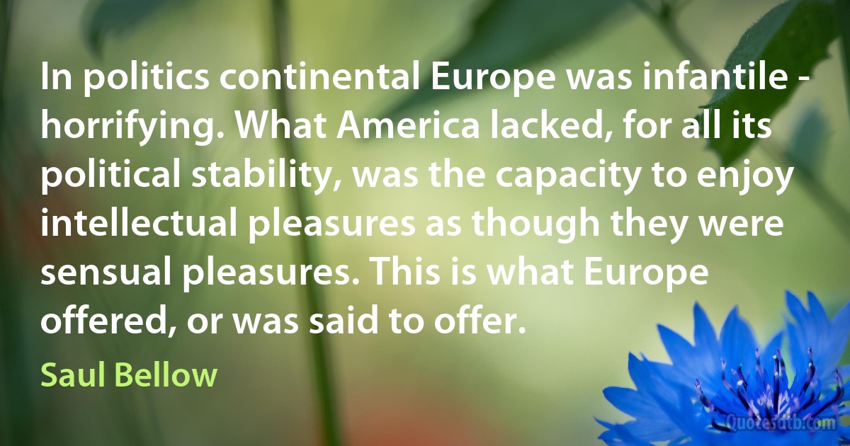 In politics continental Europe was infantile - horrifying. What America lacked, for all its political stability, was the capacity to enjoy intellectual pleasures as though they were sensual pleasures. This is what Europe offered, or was said to offer. (Saul Bellow)