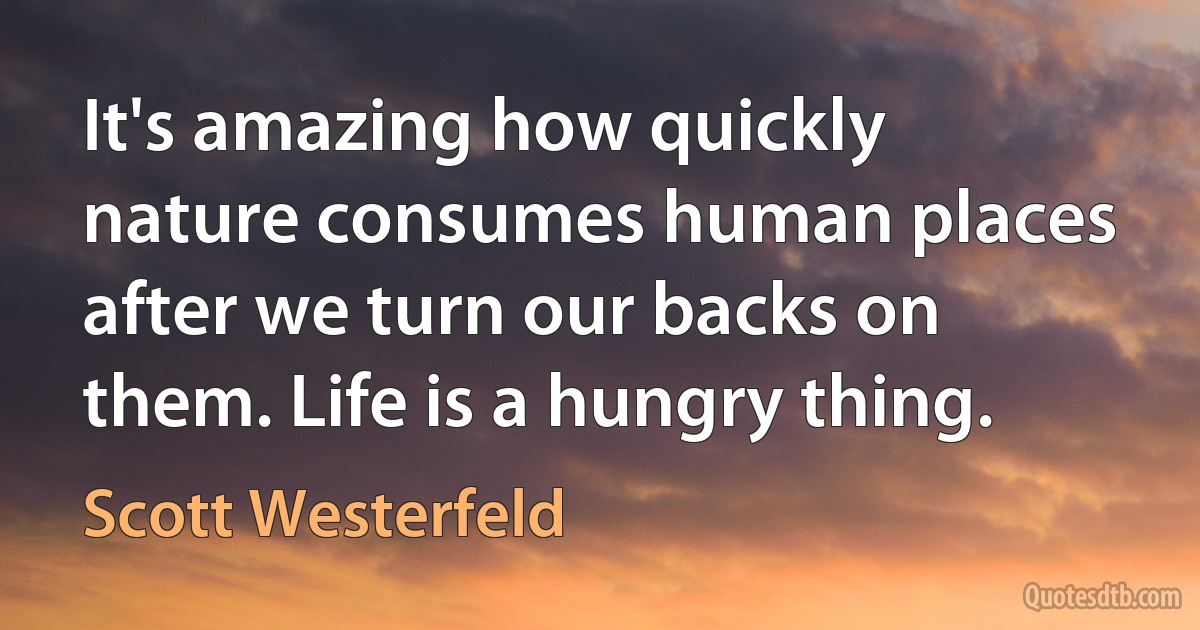 It's amazing how quickly nature consumes human places after we turn our backs on them. Life is a hungry thing. (Scott Westerfeld)