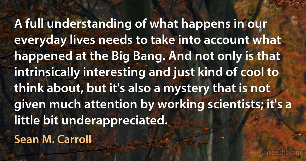 A full understanding of what happens in our everyday lives needs to take into account what happened at the Big Bang. And not only is that intrinsically interesting and just kind of cool to think about, but it's also a mystery that is not given much attention by working scientists; it's a little bit underappreciated. (Sean M. Carroll)