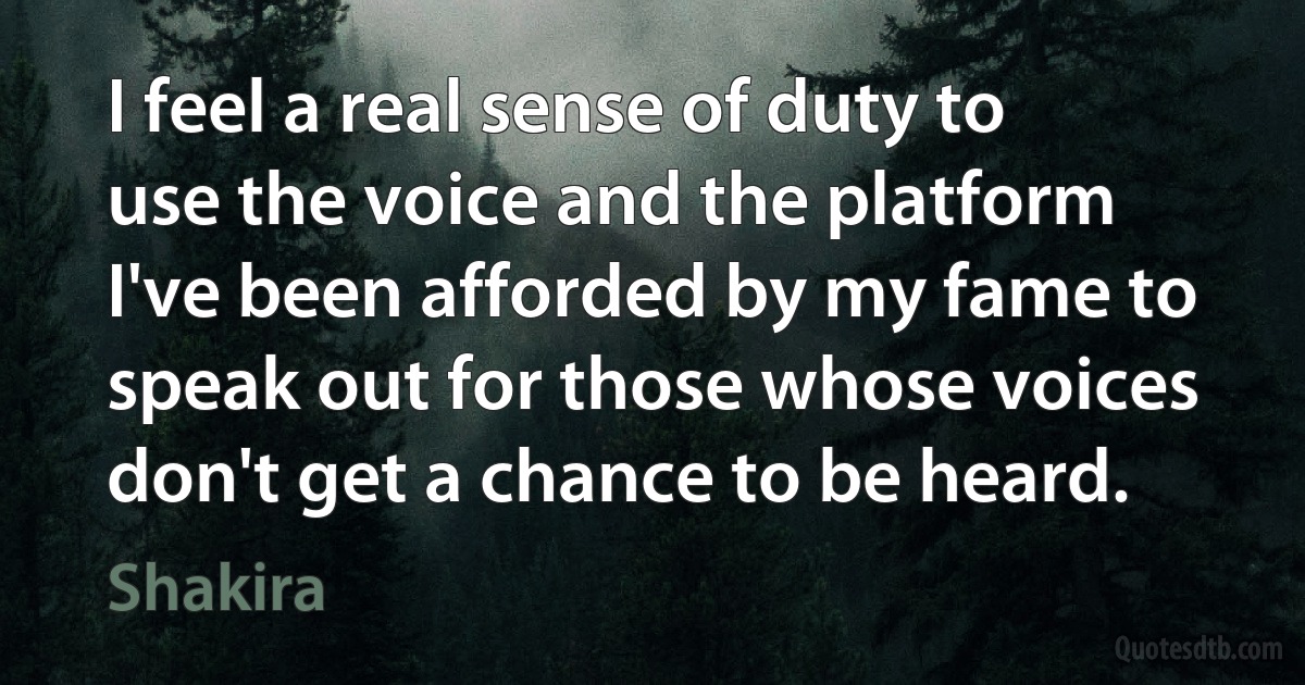 I feel a real sense of duty to use the voice and the platform I've been afforded by my fame to speak out for those whose voices don't get a chance to be heard. (Shakira)