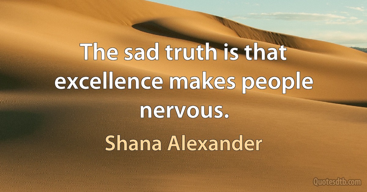 The sad truth is that excellence makes people nervous. (Shana Alexander)