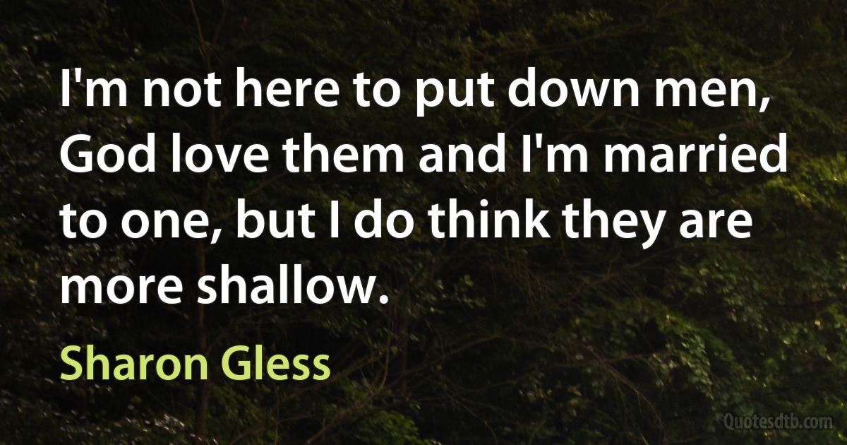 I'm not here to put down men, God love them and I'm married to one, but I do think they are more shallow. (Sharon Gless)