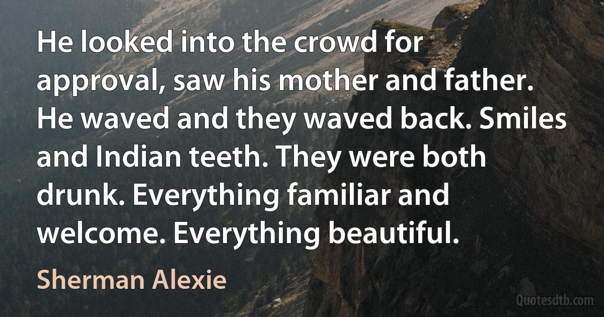 He looked into the crowd for approval, saw his mother and father. He waved and they waved back. Smiles and Indian teeth. They were both drunk. Everything familiar and welcome. Everything beautiful. (Sherman Alexie)