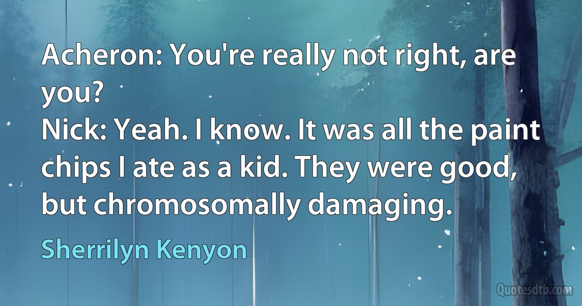 Acheron: You're really not right, are you?
Nick: Yeah. I know. It was all the paint chips I ate as a kid. They were good, but chromosomally damaging. (Sherrilyn Kenyon)