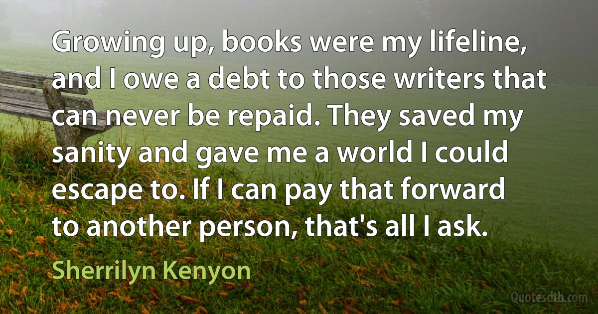 Growing up, books were my lifeline, and I owe a debt to those writers that can never be repaid. They saved my sanity and gave me a world I could escape to. If I can pay that forward to another person, that's all I ask. (Sherrilyn Kenyon)