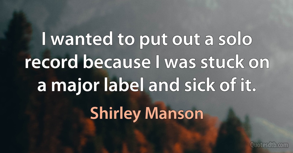 I wanted to put out a solo record because I was stuck on a major label and sick of it. (Shirley Manson)