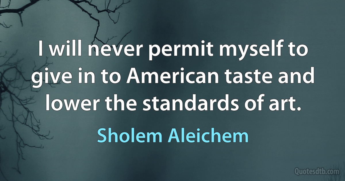 I will never permit myself to give in to American taste and lower the standards of art. (Sholem Aleichem)