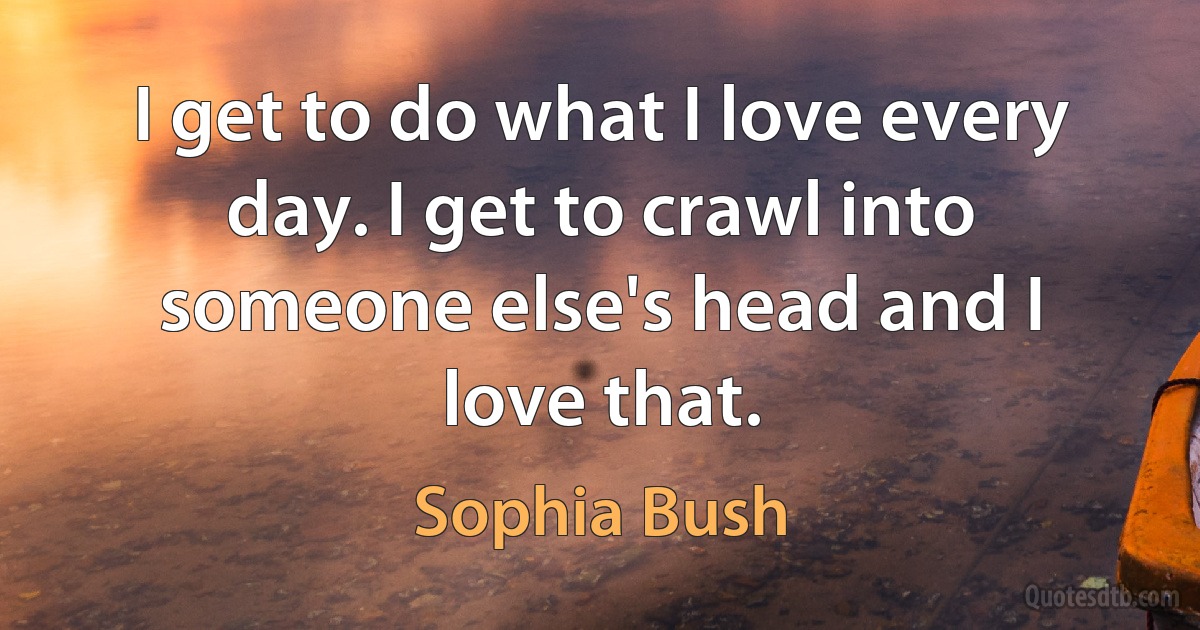 I get to do what I love every day. I get to crawl into someone else's head and I love that. (Sophia Bush)