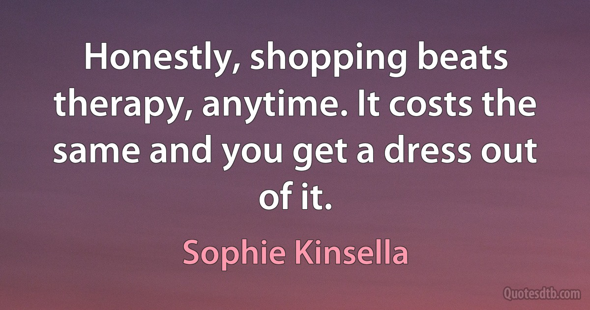 Honestly, shopping beats therapy, anytime. It costs the same and you get a dress out of it. (Sophie Kinsella)