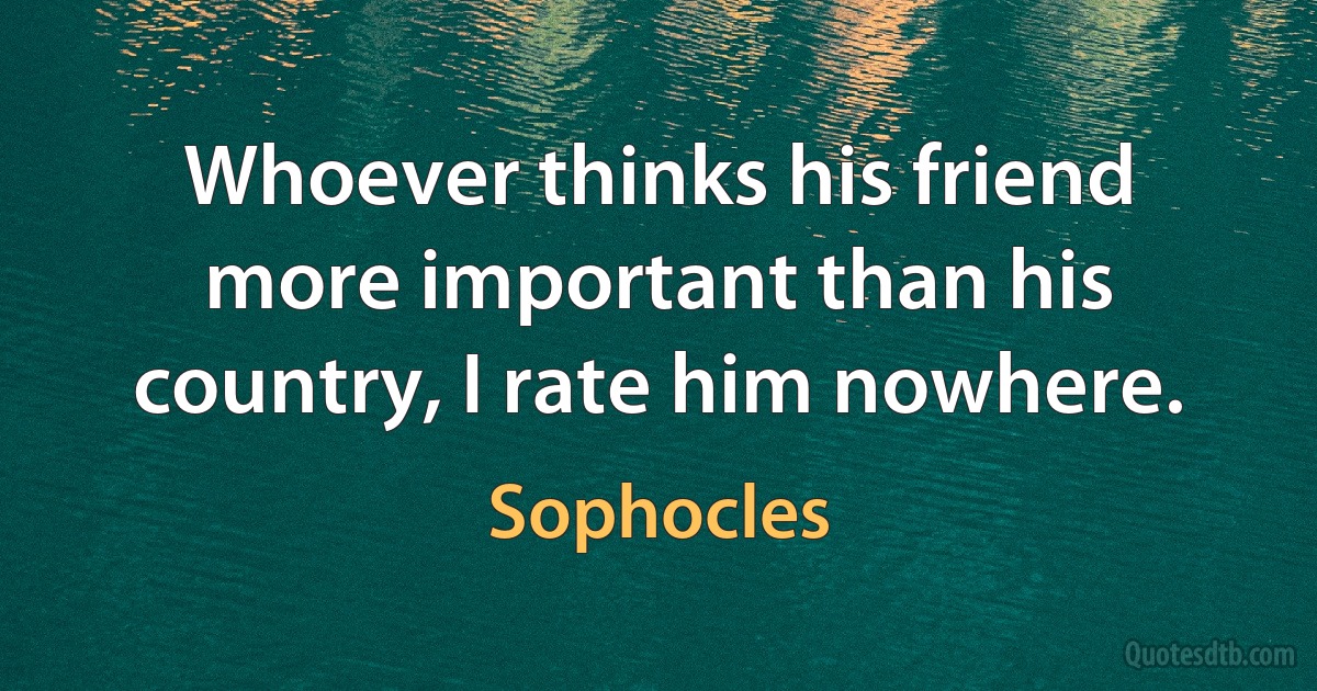 Whoever thinks his friend more important than his country, I rate him nowhere. (Sophocles)