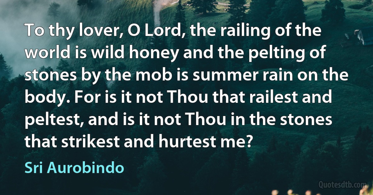 To thy lover, O Lord, the railing of the world is wild honey and the pelting of stones by the mob is summer rain on the body. For is it not Thou that railest and peltest, and is it not Thou in the stones that strikest and hurtest me? (Sri Aurobindo)