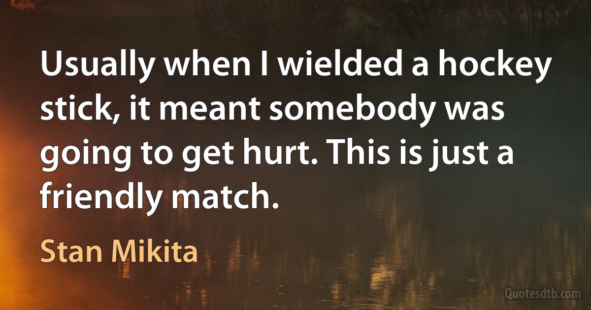 Usually when I wielded a hockey stick, it meant somebody was going to get hurt. This is just a friendly match. (Stan Mikita)