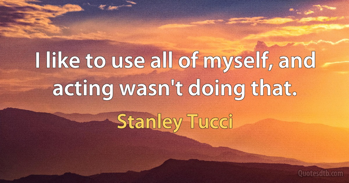 I like to use all of myself, and acting wasn't doing that. (Stanley Tucci)