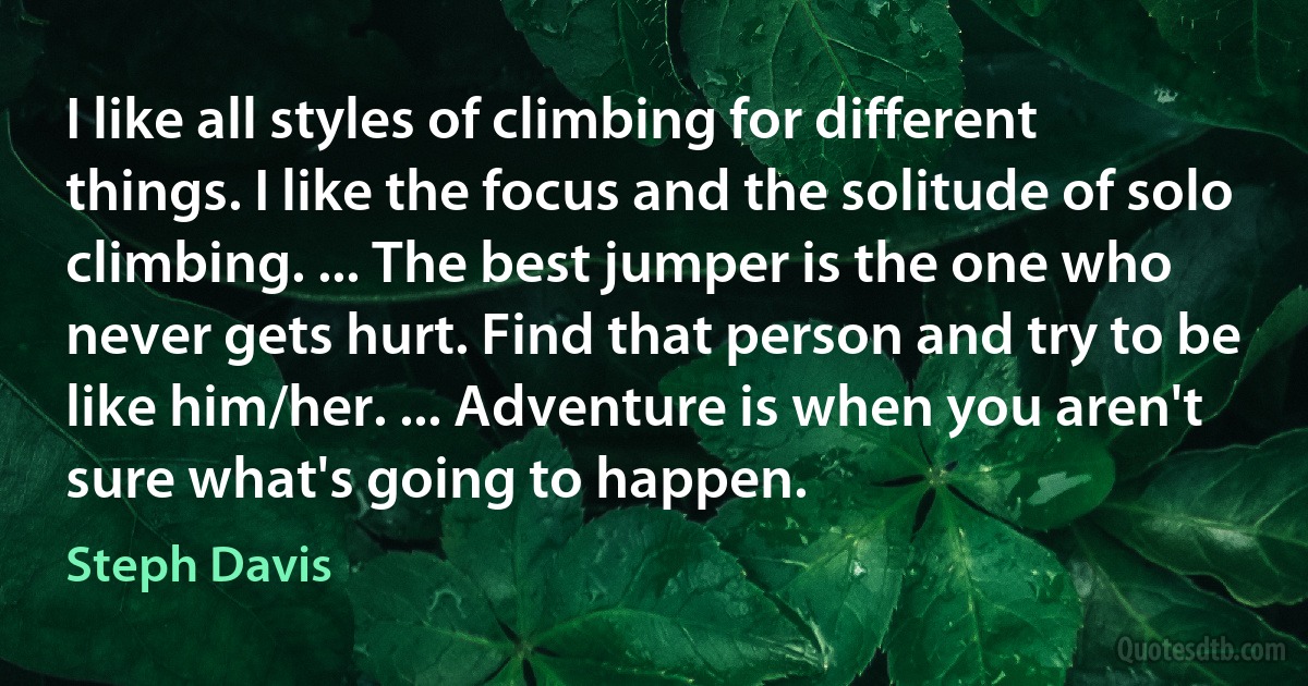 I like all styles of climbing for different things. I like the focus and the solitude of solo climbing. ... The best jumper is the one who never gets hurt. Find that person and try to be like him/her. ... Adventure is when you aren't sure what's going to happen. (Steph Davis)