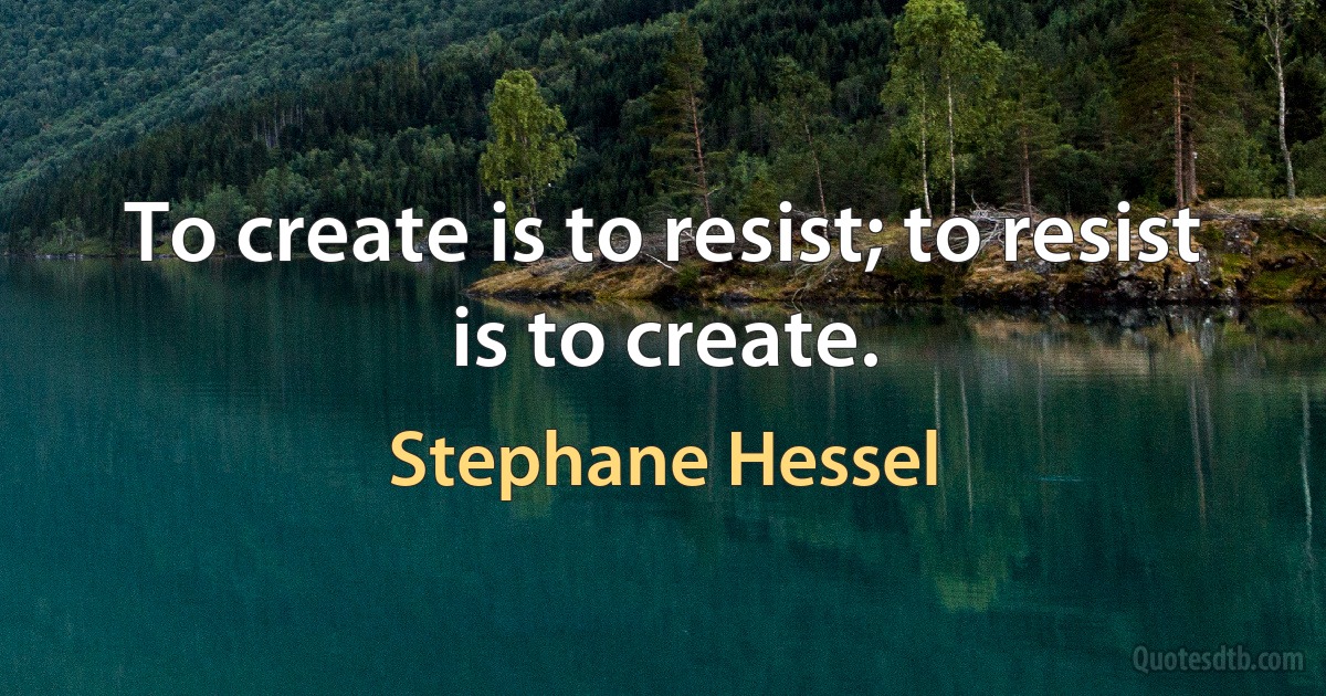 To create is to resist; to resist is to create. (Stephane Hessel)