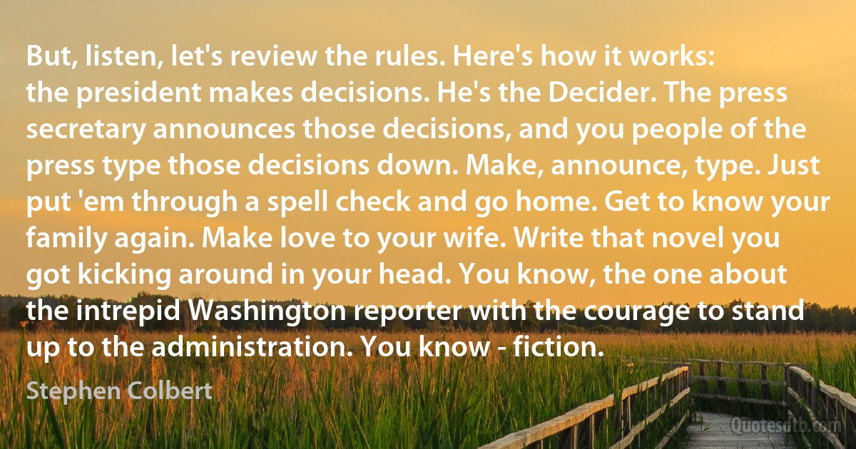 But, listen, let's review the rules. Here's how it works: the president makes decisions. He's the Decider. The press secretary announces those decisions, and you people of the press type those decisions down. Make, announce, type. Just put 'em through a spell check and go home. Get to know your family again. Make love to your wife. Write that novel you got kicking around in your head. You know, the one about the intrepid Washington reporter with the courage to stand up to the administration. You know - fiction. (Stephen Colbert)