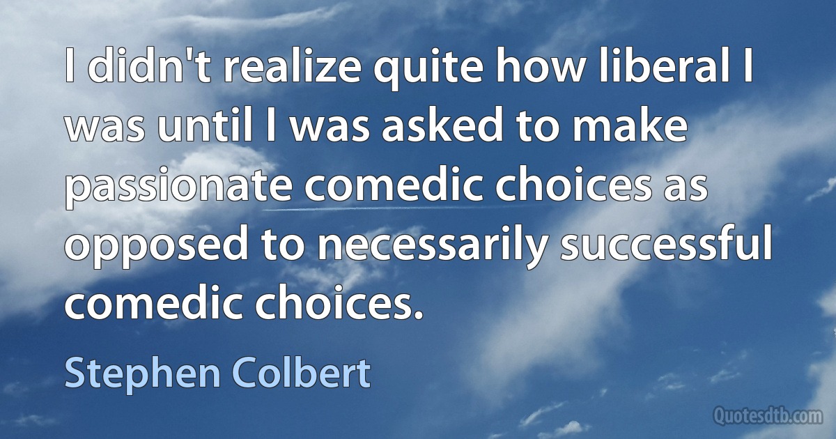 I didn't realize quite how liberal I was until I was asked to make passionate comedic choices as opposed to necessarily successful comedic choices. (Stephen Colbert)