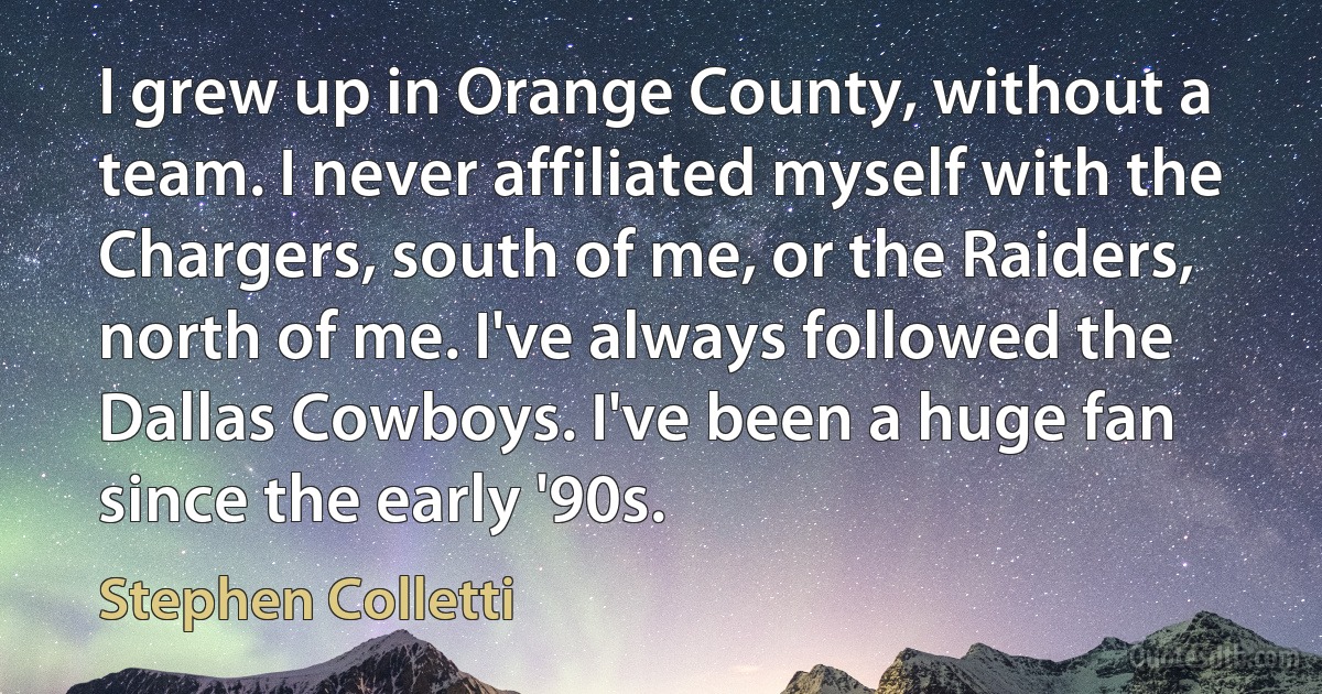 I grew up in Orange County, without a team. I never affiliated myself with the Chargers, south of me, or the Raiders, north of me. I've always followed the Dallas Cowboys. I've been a huge fan since the early '90s. (Stephen Colletti)