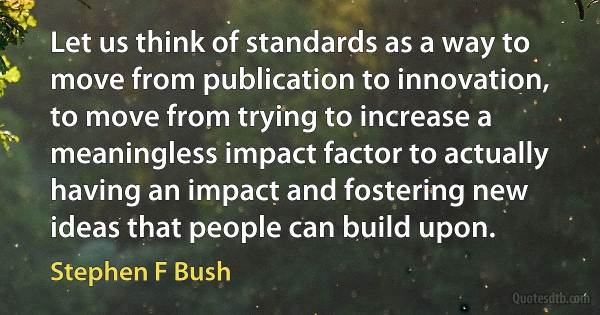 Let us think of standards as a way to move from publication to innovation, to move from trying to increase a meaningless impact factor to actually having an impact and fostering new ideas that people can build upon. (Stephen F Bush)