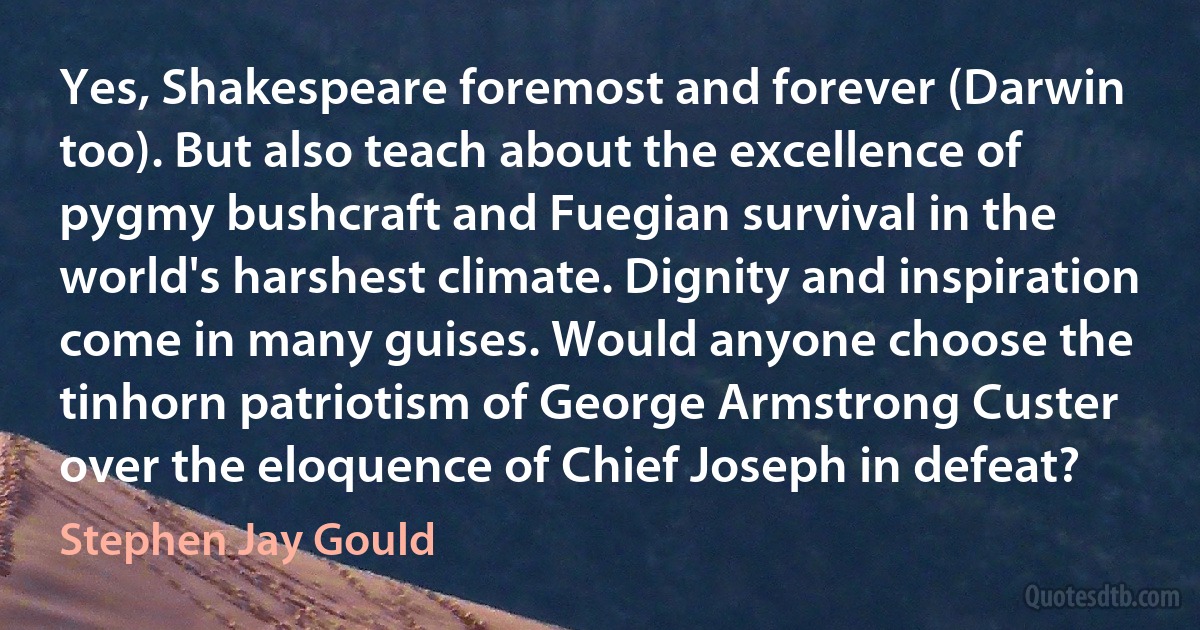 Yes, Shakespeare foremost and forever (Darwin too). But also teach about the excellence of pygmy bushcraft and Fuegian survival in the world's harshest climate. Dignity and inspiration come in many guises. Would anyone choose the tinhorn patriotism of George Armstrong Custer over the eloquence of Chief Joseph in defeat? (Stephen Jay Gould)