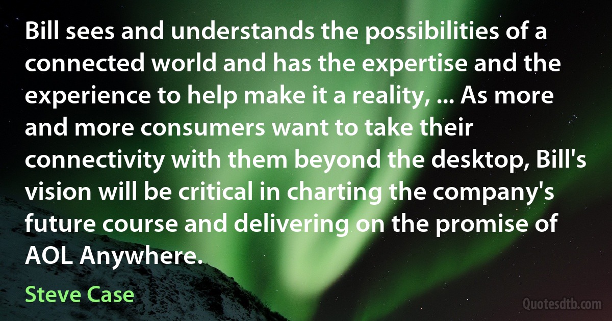 Bill sees and understands the possibilities of a connected world and has the expertise and the experience to help make it a reality, ... As more and more consumers want to take their connectivity with them beyond the desktop, Bill's vision will be critical in charting the company's future course and delivering on the promise of AOL Anywhere. (Steve Case)