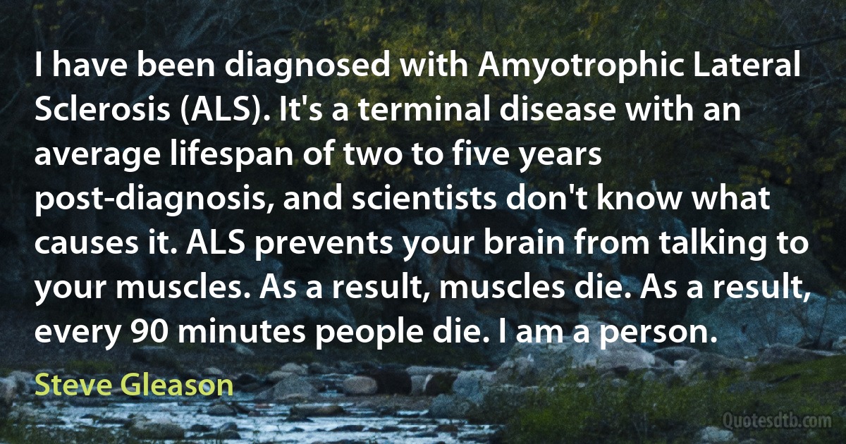 I have been diagnosed with Amyotrophic Lateral Sclerosis (ALS). It's a terminal disease with an average lifespan of two to five years post-diagnosis, and scientists don't know what causes it. ALS prevents your brain from talking to your muscles. As a result, muscles die. As a result, every 90 minutes people die. I am a person. (Steve Gleason)