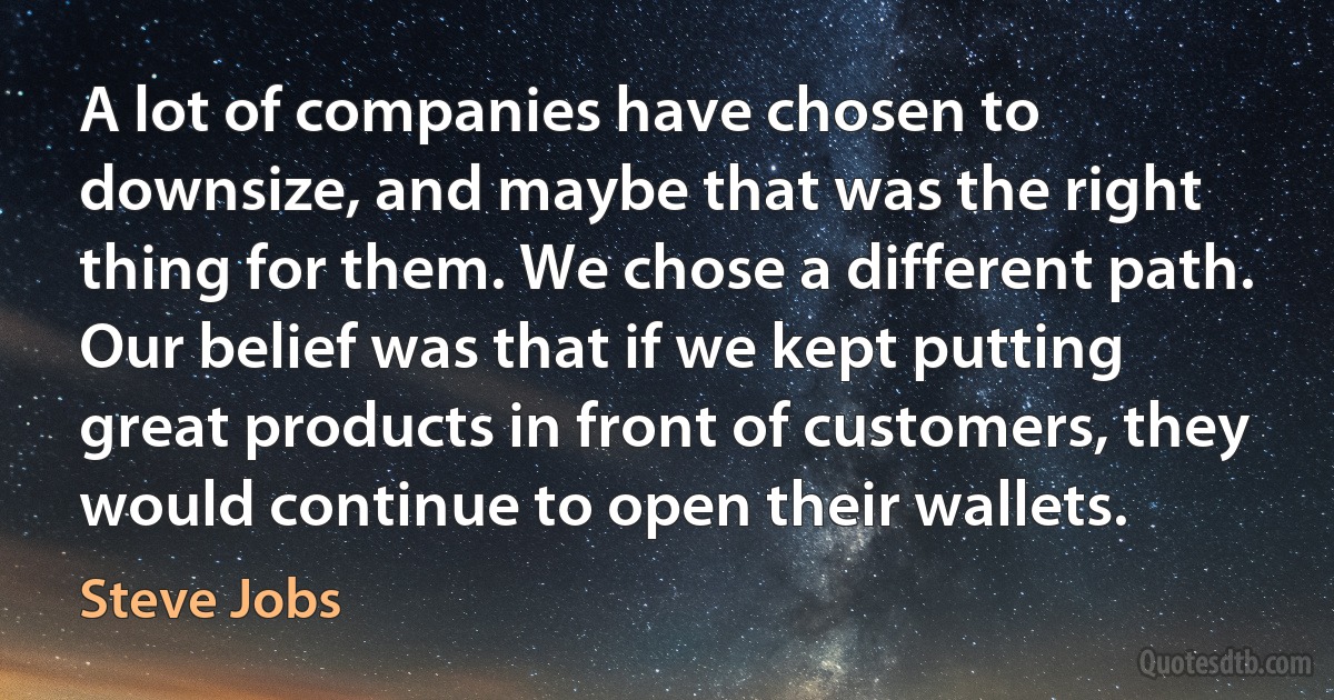 A lot of companies have chosen to downsize, and maybe that was the right thing for them. We chose a different path. Our belief was that if we kept putting great products in front of customers, they would continue to open their wallets. (Steve Jobs)