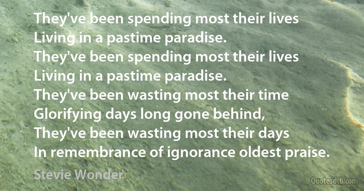 They've been spending most their lives
Living in a pastime paradise.
They've been spending most their lives
Living in a pastime paradise.
They've been wasting most their time
Glorifying days long gone behind,
They've been wasting most their days
In remembrance of ignorance oldest praise. (Stevie Wonder)