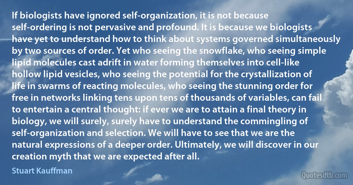 If biologists have ignored self-organization, it is not because self-ordering is not pervasive and profound. It is because we biologists have yet to understand how to think about systems governed simultaneously by two sources of order. Yet who seeing the snowflake, who seeing simple lipid molecules cast adrift in water forming themselves into cell-like hollow lipid vesicles, who seeing the potential for the crystallization of life in swarms of reacting molecules, who seeing the stunning order for free in networks linking tens upon tens of thousands of variables, can fail to entertain a central thought: if ever we are to attain a final theory in biology, we will surely, surely have to understand the commingling of self-organization and selection. We will have to see that we are the natural expressions of a deeper order. Ultimately, we will discover in our creation myth that we are expected after all. (Stuart Kauffman)