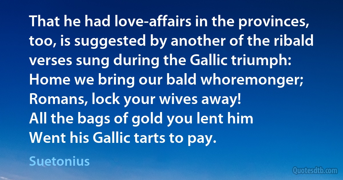 That he had love-affairs in the provinces, too, is suggested by another of the ribald verses sung during the Gallic triumph:
Home we bring our bald whoremonger;
Romans, lock your wives away!
All the bags of gold you lent him
Went his Gallic tarts to pay. (Suetonius)