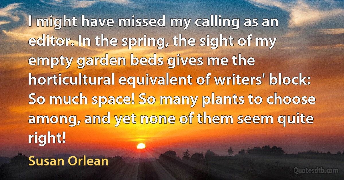 I might have missed my calling as an editor. In the spring, the sight of my empty garden beds gives me the horticultural equivalent of writers' block: So much space! So many plants to choose among, and yet none of them seem quite right! (Susan Orlean)