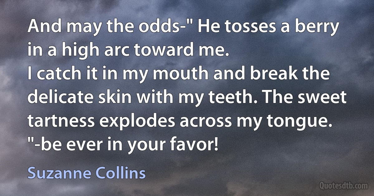 And may the odds-" He tosses a berry in a high arc toward me.
I catch it in my mouth and break the delicate skin with my teeth. The sweet tartness explodes across my tongue. "-be ever in your favor! (Suzanne Collins)