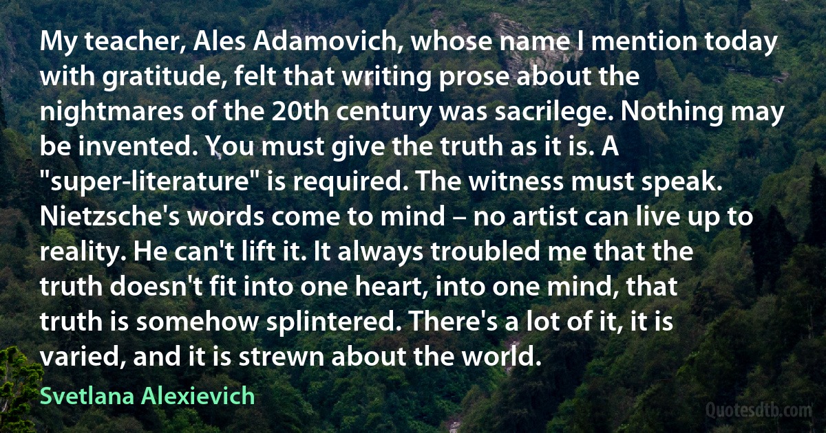 My teacher, Ales Adamovich, whose name I mention today with gratitude, felt that writing prose about the nightmares of the 20th century was sacrilege. Nothing may be invented. You must give the truth as it is. A "super-literature" is required. The witness must speak. Nietzsche's words come to mind – no artist can live up to reality. He can't lift it. It always troubled me that the truth doesn't fit into one heart, into one mind, that truth is somehow splintered. There's a lot of it, it is varied, and it is strewn about the world. (Svetlana Alexievich)