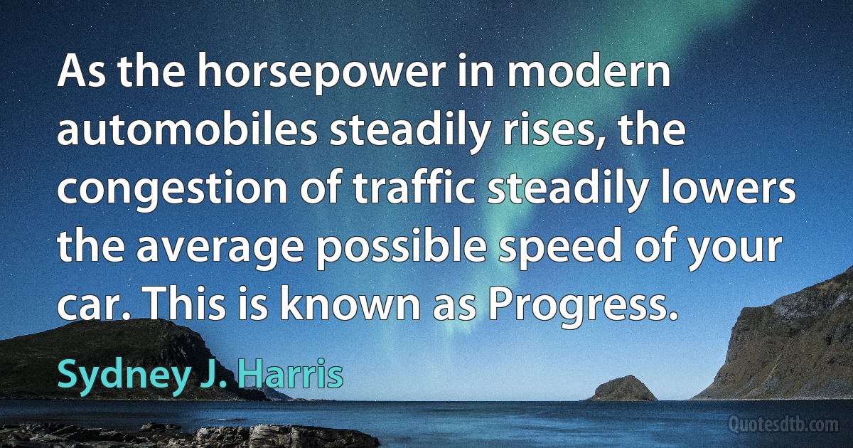 As the horsepower in modern automobiles steadily rises, the congestion of traffic steadily lowers the average possible speed of your car. This is known as Progress. (Sydney J. Harris)