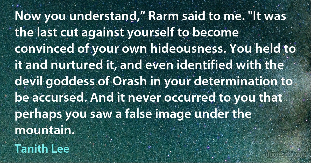 Now you understand,” Rarm said to me. "It was the last cut against yourself to become convinced of your own hideousness. You held to it and nurtured it, and even identified with the devil goddess of Orash in your determination to be accursed. And it never occurred to you that perhaps you saw a false image under the mountain. (Tanith Lee)