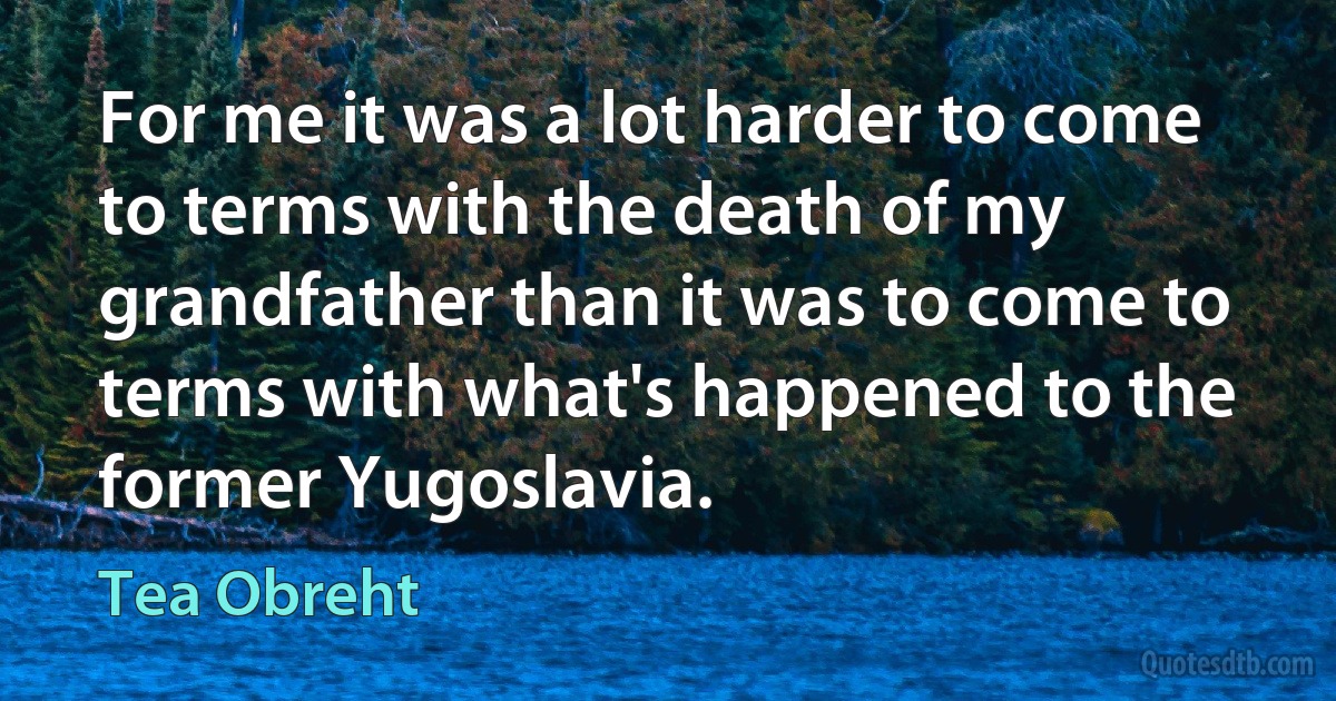 For me it was a lot harder to come to terms with the death of my grandfather than it was to come to terms with what's happened to the former Yugoslavia. (Tea Obreht)