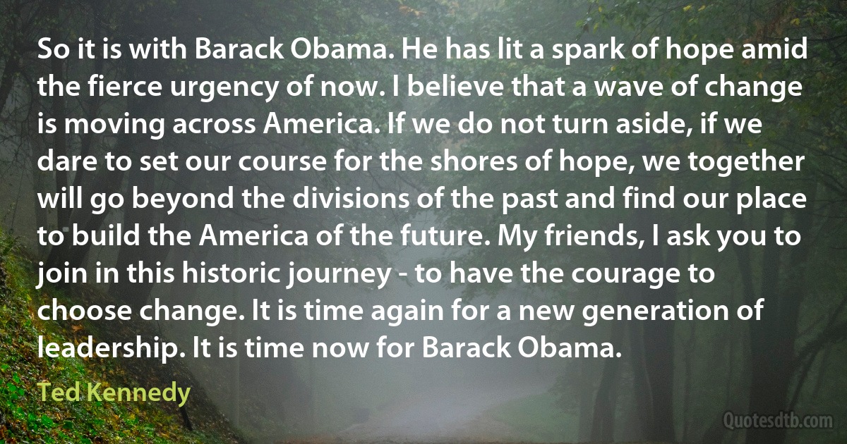 So it is with Barack Obama. He has lit a spark of hope amid the fierce urgency of now. I believe that a wave of change is moving across America. If we do not turn aside, if we dare to set our course for the shores of hope, we together will go beyond the divisions of the past and find our place to build the America of the future. My friends, I ask you to join in this historic journey - to have the courage to choose change. It is time again for a new generation of leadership. It is time now for Barack Obama. (Ted Kennedy)