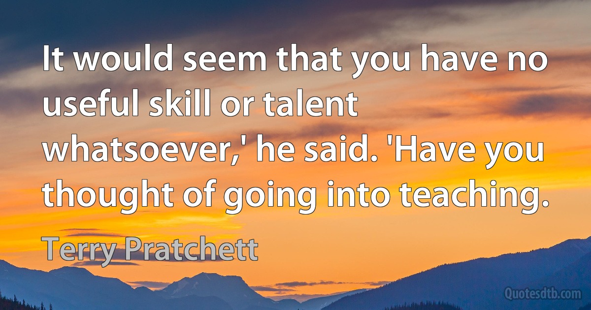 It would seem that you have no useful skill or talent whatsoever,' he said. 'Have you thought of going into teaching. (Terry Pratchett)