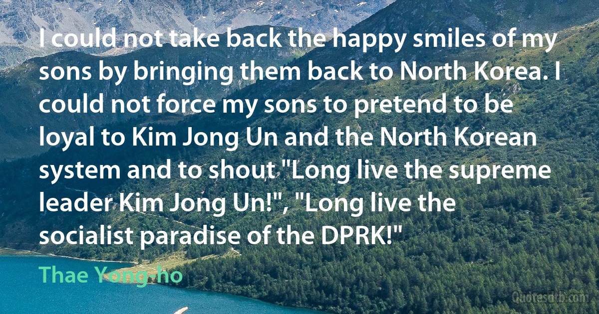 I could not take back the happy smiles of my sons by bringing them back to North Korea. I could not force my sons to pretend to be loyal to Kim Jong Un and the North Korean system and to shout "Long live the supreme leader Kim Jong Un!", "Long live the socialist paradise of the DPRK!" (Thae Yong-ho)