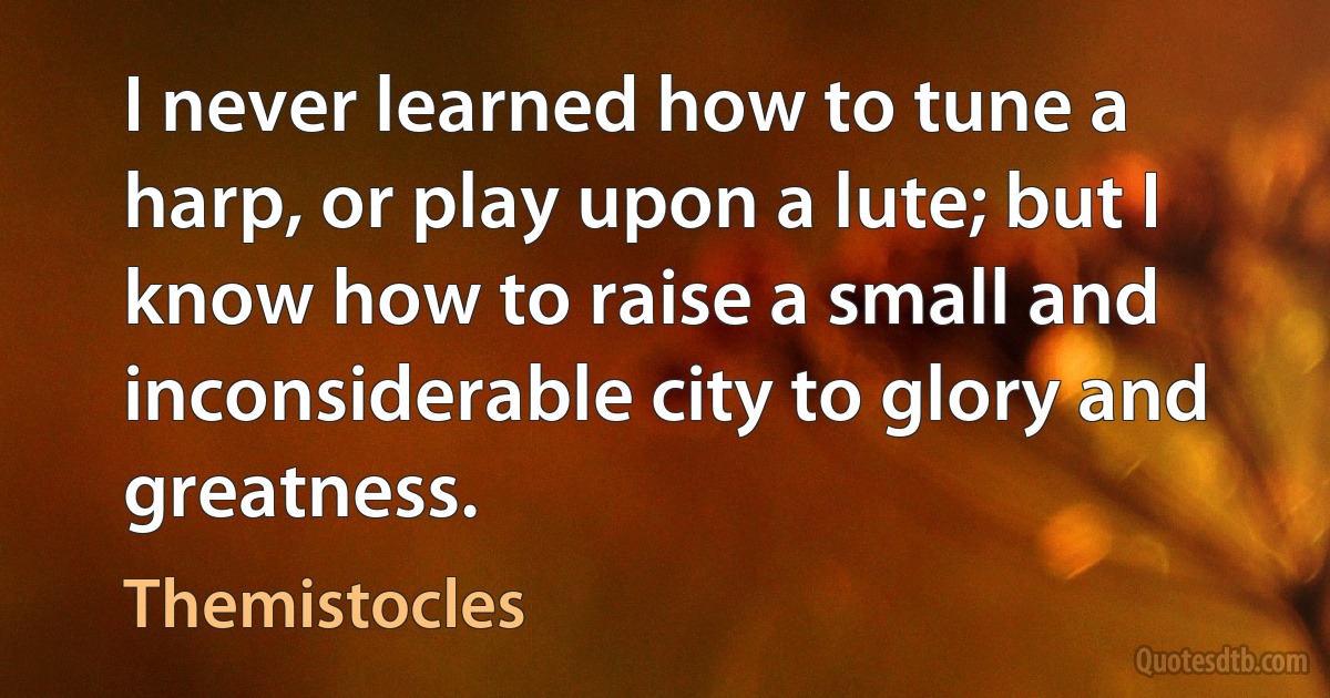 I never learned how to tune a harp, or play upon a lute; but I know how to raise a small and inconsiderable city to glory and greatness. (Themistocles)