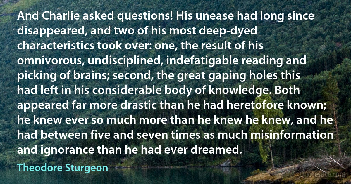 And Charlie asked questions! His unease had long since disappeared, and two of his most deep-dyed characteristics took over: one, the result of his omnivorous, undisciplined, indefatigable reading and picking of brains; second, the great gaping holes this had left in his considerable body of knowledge. Both appeared far more drastic than he had heretofore known; he knew ever so much more than he knew he knew, and he had between five and seven times as much misinformation and ignorance than he had ever dreamed. (Theodore Sturgeon)