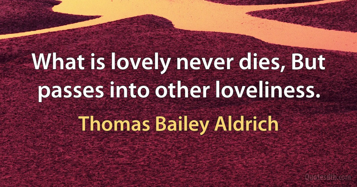 What is lovely never dies, But passes into other loveliness. (Thomas Bailey Aldrich)