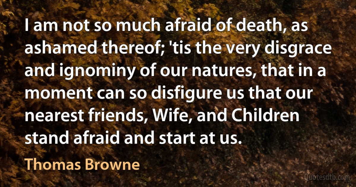 I am not so much afraid of death, as ashamed thereof; 'tis the very disgrace and ignominy of our natures, that in a moment can so disfigure us that our nearest friends, Wife, and Children stand afraid and start at us. (Thomas Browne)