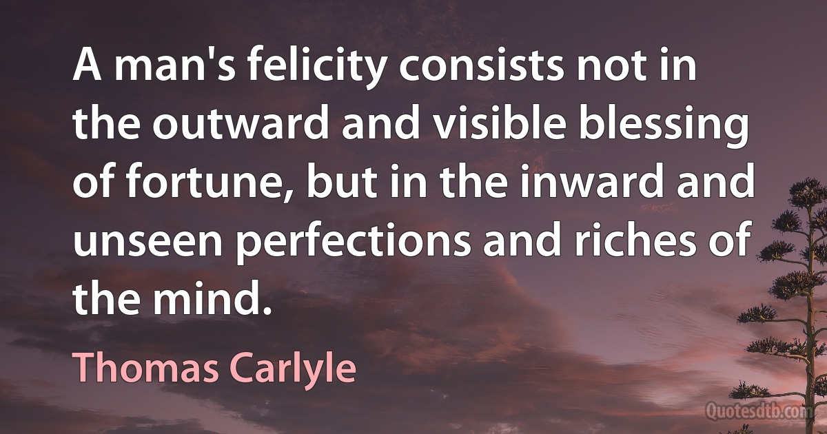 A man's felicity consists not in the outward and visible blessing of fortune, but in the inward and unseen perfections and riches of the mind. (Thomas Carlyle)