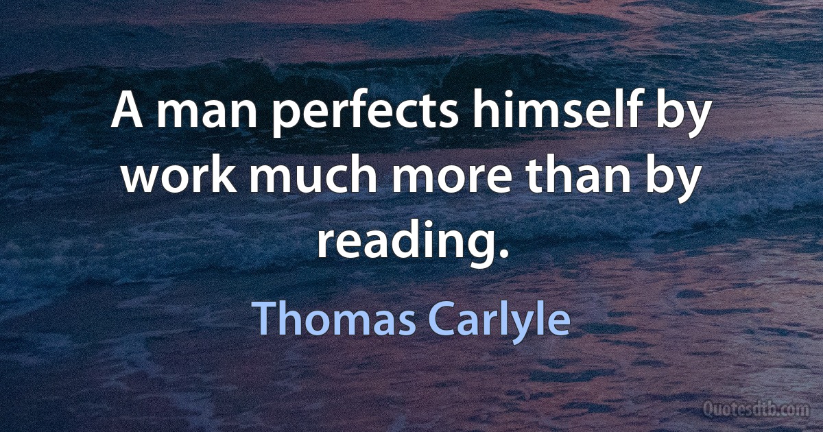 A man perfects himself by work much more than by reading. (Thomas Carlyle)