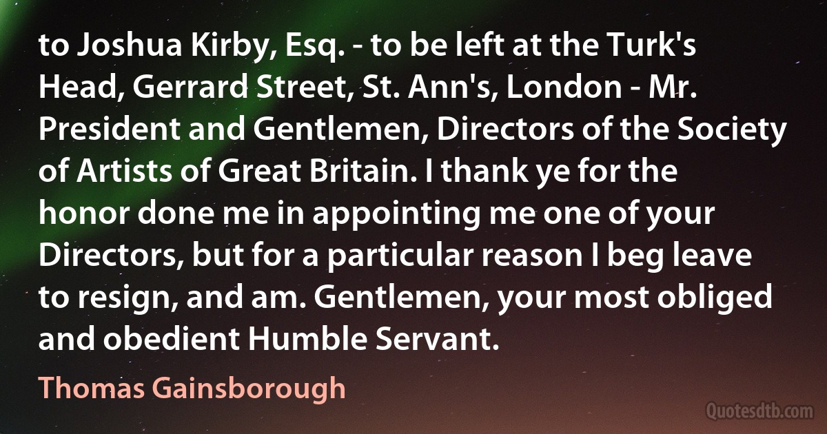 to Joshua Kirby, Esq. - to be left at the Turk's Head, Gerrard Street, St. Ann's, London - Mr. President and Gentlemen, Directors of the Society of Artists of Great Britain. I thank ye for the honor done me in appointing me one of your Directors, but for a particular reason I beg leave to resign, and am. Gentlemen, your most obliged and obedient Humble Servant. (Thomas Gainsborough)