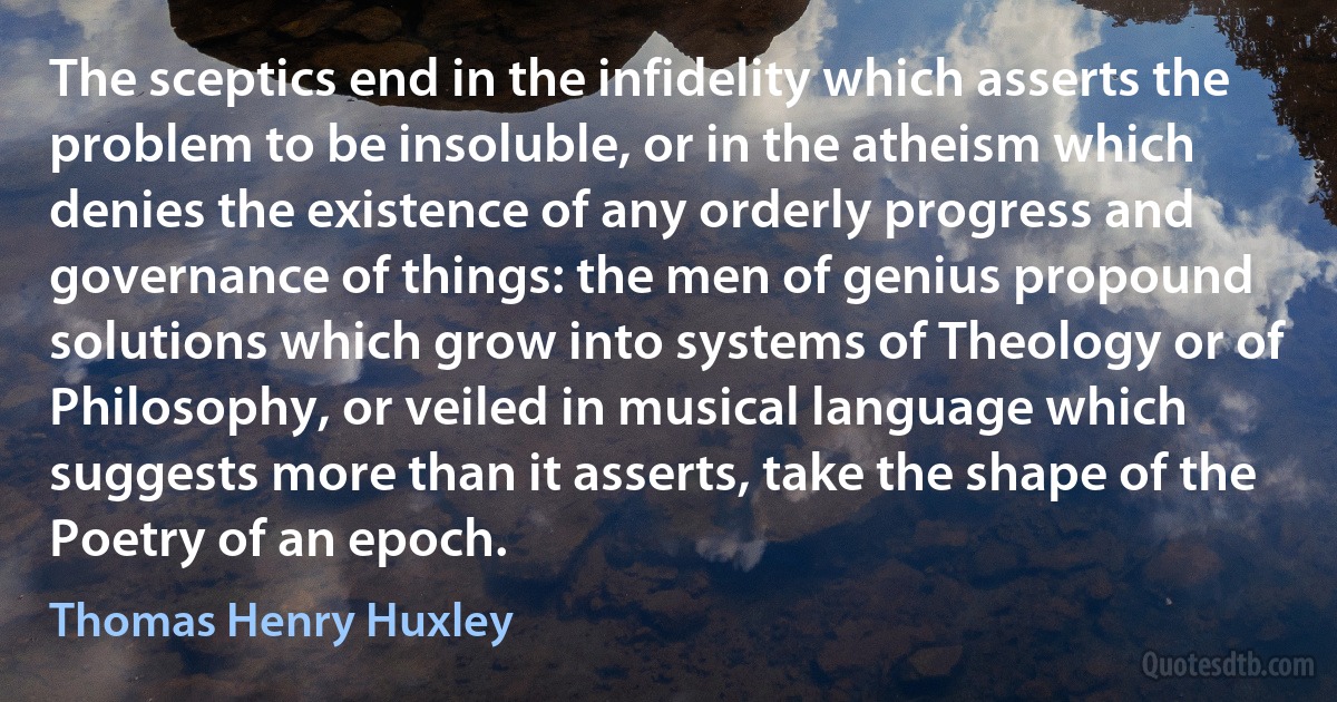 The sceptics end in the infidelity which asserts the problem to be insoluble, or in the atheism which denies the existence of any orderly progress and governance of things: the men of genius propound solutions which grow into systems of Theology or of Philosophy, or veiled in musical language which suggests more than it asserts, take the shape of the Poetry of an epoch. (Thomas Henry Huxley)