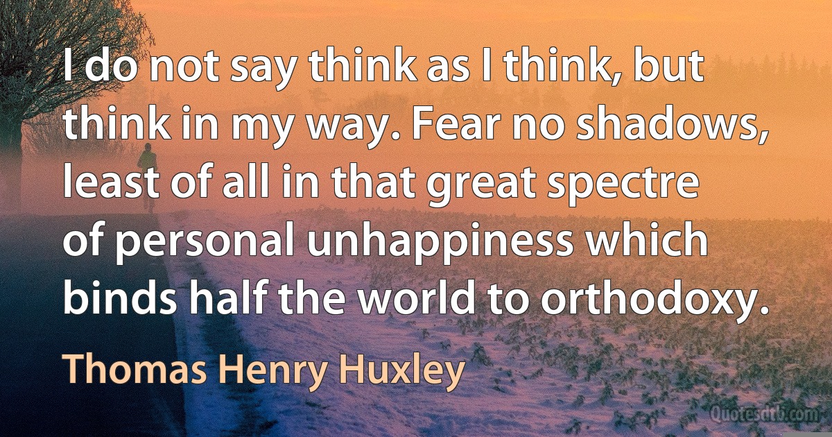 I do not say think as I think, but think in my way. Fear no shadows, least of all in that great spectre of personal unhappiness which binds half the world to orthodoxy. (Thomas Henry Huxley)