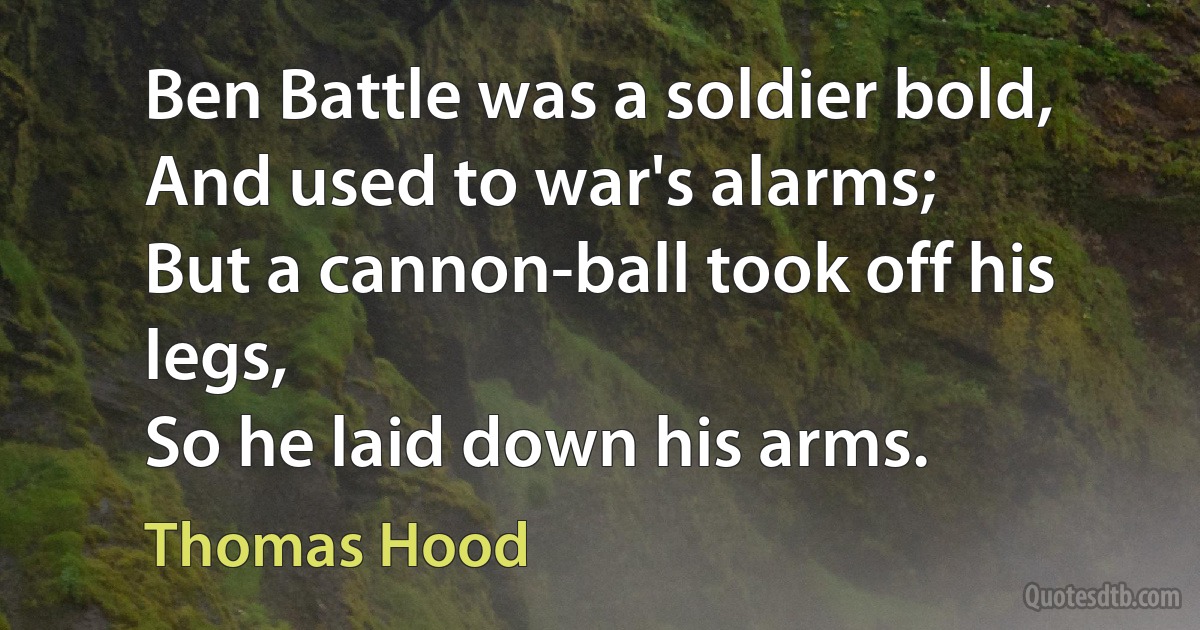 Ben Battle was a soldier bold,
And used to war's alarms;
But a cannon-ball took off his legs,
So he laid down his arms. (Thomas Hood)