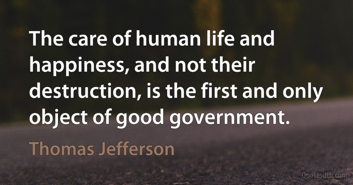 The care of human life and happiness, and not their destruction, is the first and only object of good government. (Thomas Jefferson)